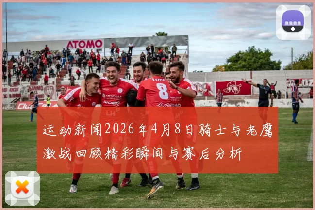 运动新闻2026年4月8日骑士与老鹰激战回顾精彩瞬间与赛后分析