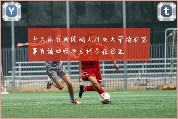今天体育新闻湖人对决火箭精彩赛事直播回顾与分析尽在这里