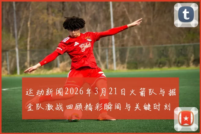 运动新闻2026年3月21日火箭队与掘金队激战回顾精彩瞬间与关键时刻分析