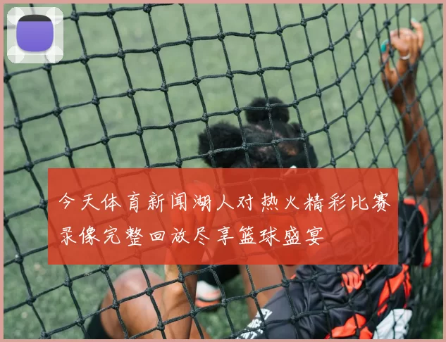 今天体育新闻湖人对热火精彩比赛录像完整回放尽享篮球盛宴